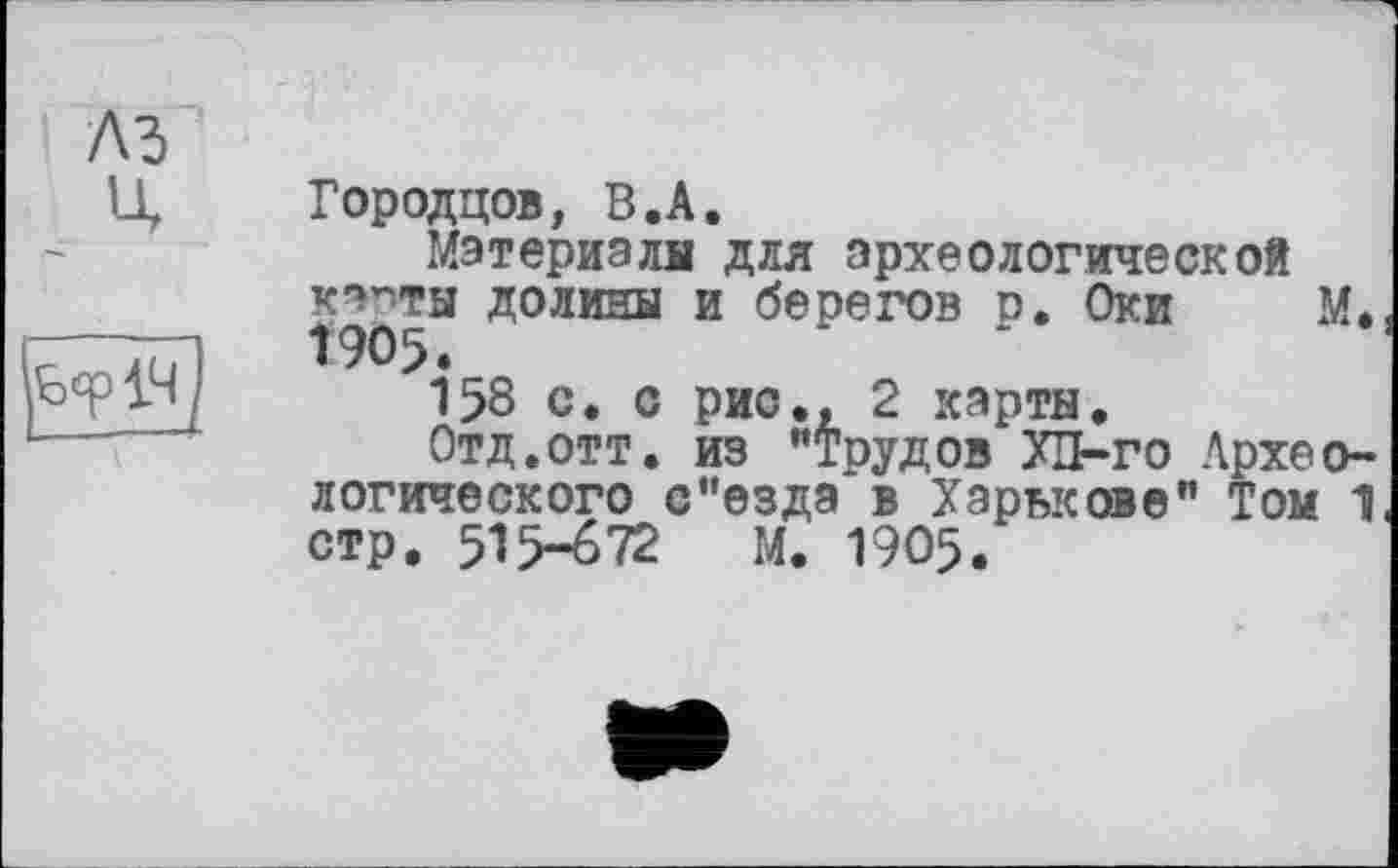 ﻿Городцов, В.А.
Материалы для археологической капТЫ долины и берегов р. Оки М. Î905.
158 с. с рис., 2 карты.
Отд.отт. из "Трудов ХП-го Археологического с"езда в Харькове" Том 1 стр. 515-672 М. 1905.